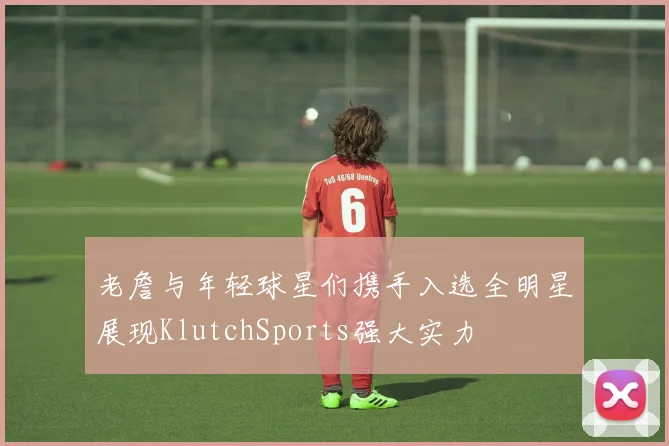 老詹与年轻球星们携手入选全明星展现KlutchSports强大实力