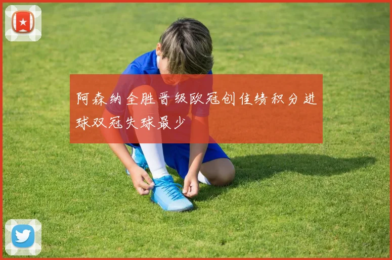 阿森纳全胜晋级欧冠创佳绩积分进球双冠失球最少