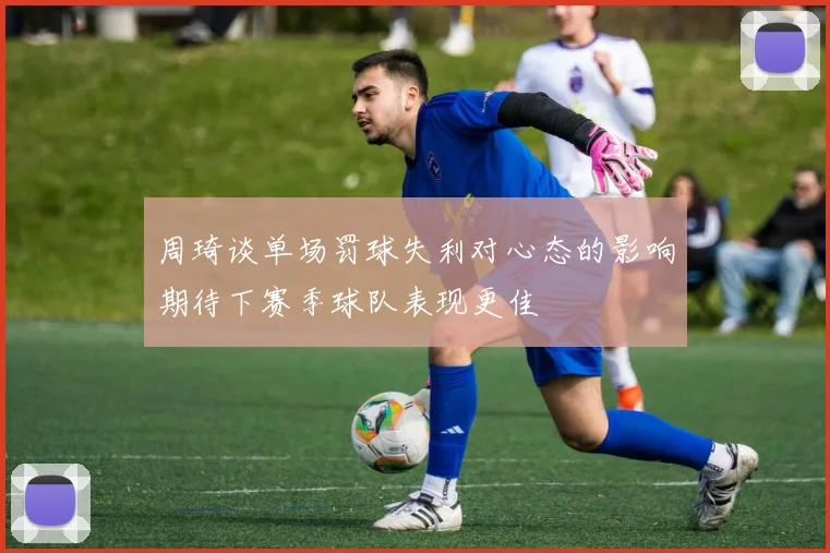 周琦谈单场罚球失利对心态的影响期待下赛季球队表现更佳