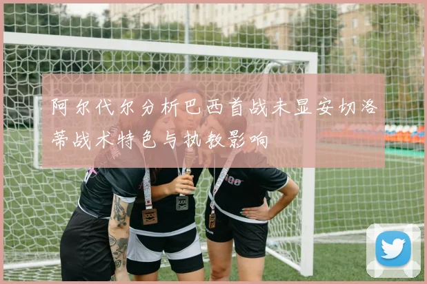 阿尔代尔分析巴西首战未显安切洛蒂战术特色与执教影响