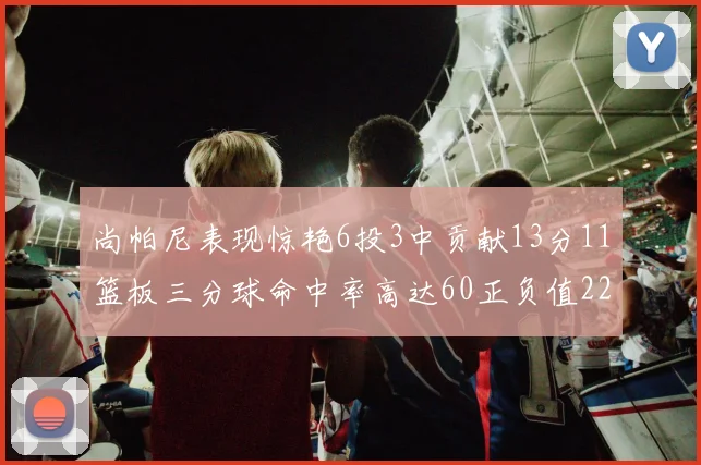 尚帕尼表现惊艳6投3中贡献13分11篮板三分球命中率高达60正负值22