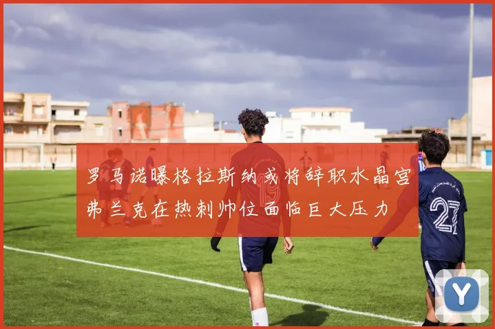 罗马诺曝格拉斯纳或将辞职水晶宫弗兰克在热刺帅位面临巨大压力