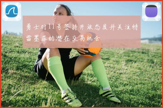 勇士对11号签持开放态度并关注特雷墨菲的潜在交易机会