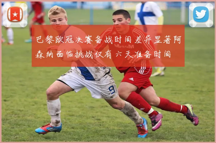 巴黎欧冠决赛备战时间差异显著阿森纳面临挑战仅有六天准备时间