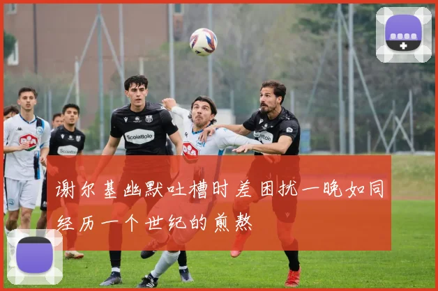 谢尔基幽默吐槽时差困扰一晚如同经历一个世纪的煎熬