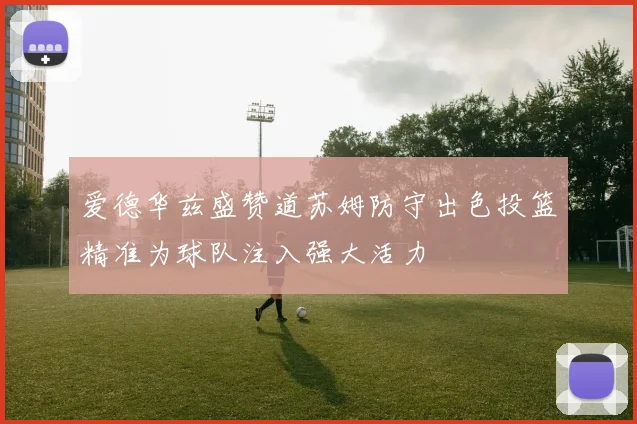爱德华兹盛赞道苏姆防守出色投篮精准为球队注入强大活力