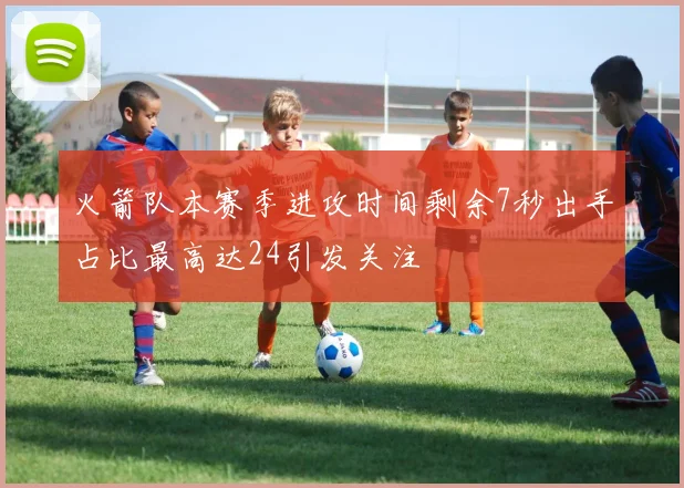 火箭队本赛季进攻时间剩余7秒出手占比最高达24引发关注
