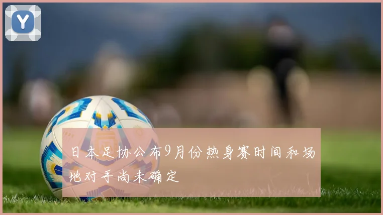 日本足协公布9月份热身赛时间和场地对手尚未确定