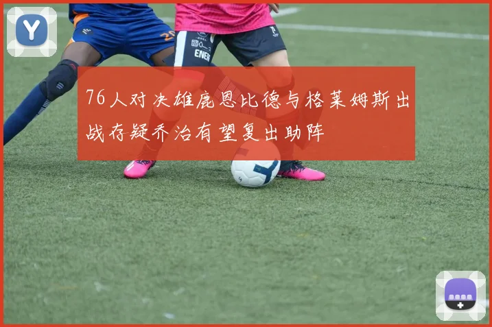 76人对决雄鹿恩比德与格莱姆斯出战存疑乔治有望复出助阵