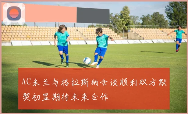 AC米兰与格拉斯纳会谈顺利双方默契初显期待未来合作